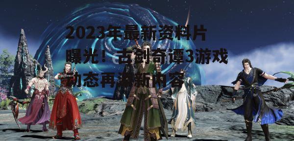 2023年最新资料片曝光！古剑奇谭3游戏动态再添新内容